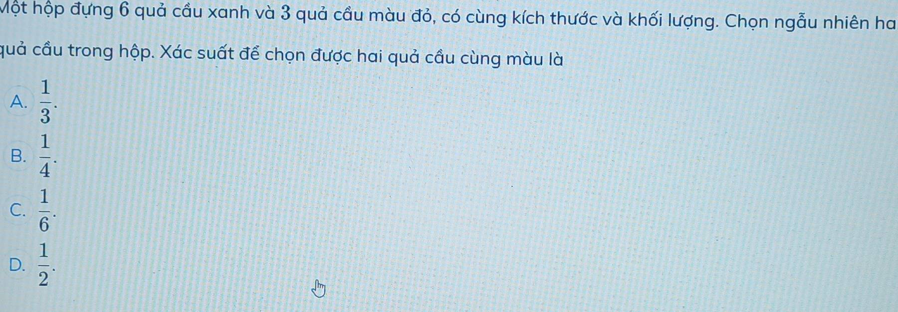 hột hộp đựng 6 quả cầu xanh và 3 quả cầu màu đỏ, có cùng kích thước và khối lượng. Chọn ngẫu nhiên ha
quả cầu trong hộp. Xác suất để chọn được hai quả cầu cùng màu là
A.  1/3 .
B.  1/4 .
C.  1/6 .
D.  1/2 .