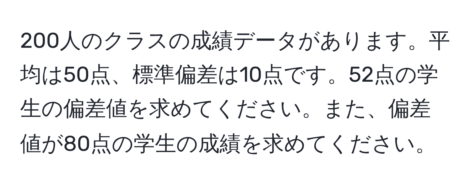 200人のクラスの成績データがあります。平均は50点、標準偏差は10点です。52点の学生の偏差値を求めてください。また、偏差値が80点の学生の成績を求めてください。