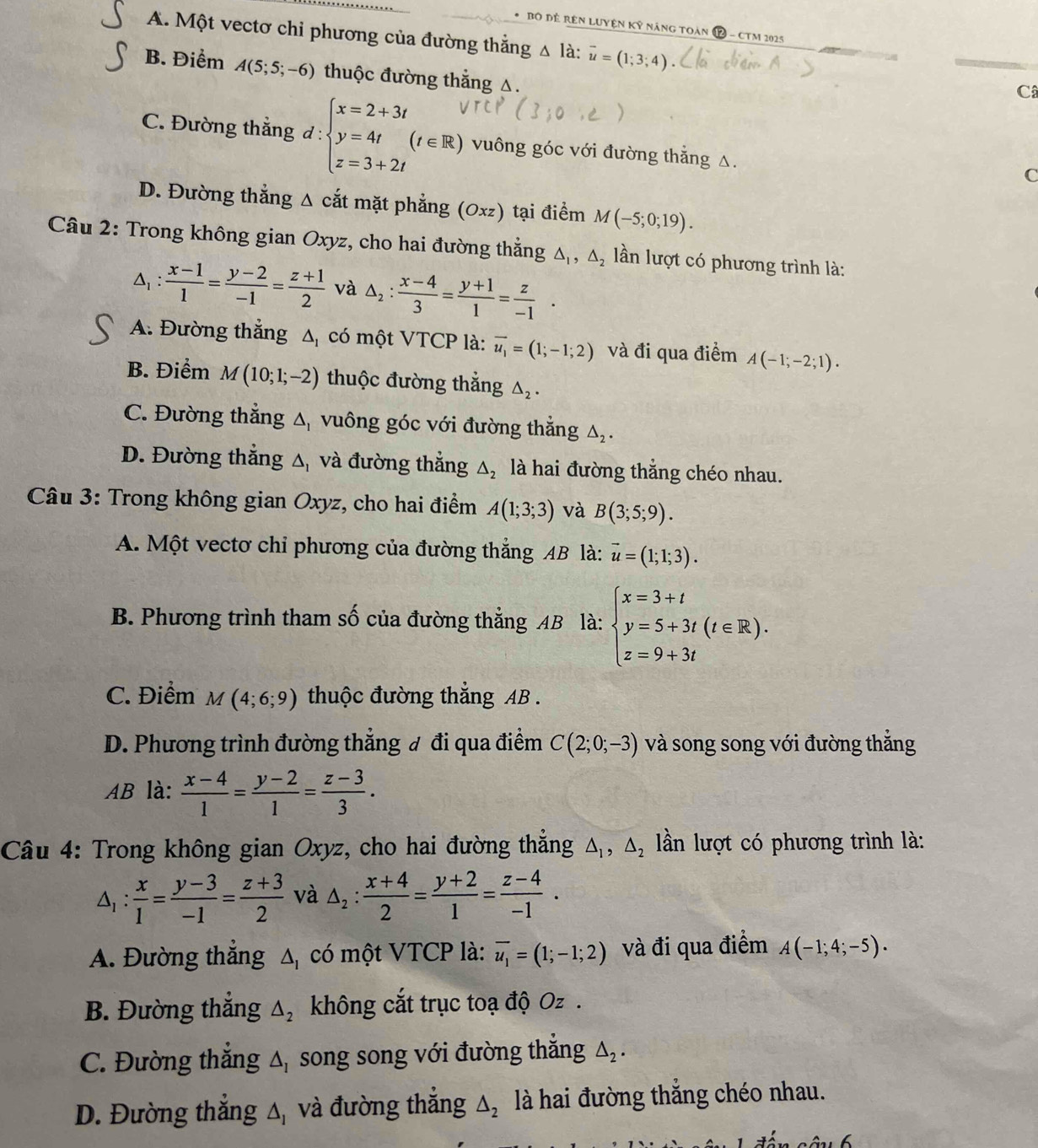 Bộ đề Rên Luyện kỷ năng toàn P - cTM 2025
A. Một vectơ chỉ phương của đường thắng △ là: vector u=(1;3;4)
B. Điểm A(5;5;-6) thuộc đường thắng △.
C
C. Đường thắng d:beginarrayl x=2+3t y=4t z=3+2tendarray. (t∈ R) vuông góc với đường thẳng △.
C
D. Đường thẳng Δ cắt mặt phẳng (0xz) tại điểm M(-5;0;19).
Câu 2: Trong không gian Oxyz, cho hai đường thắng △ _1,△ _2 llần lượt có phương trình là:
 (x-1)/1 = (y-2)/-1 = (z+1)/2  và △ _2: (x-4)/3 = (y+1)/1 = z/-1 .
A. Đường thắng Δ có một VTCP là: overline u_1=(1;-1;2) và đi qua điểm A(-1;-2;1).
B. Điểm M(10;1;-2) thuộc đường thắng △ _2.
C. Đường thẳng △ _1 vuông góc với đường thẳng △ _2.
D. Đường thẳng △ _1 và đường thẳng △ _2 là hai đường thẳng chéo nhau.
* Câu 3: Trong không gian Oxyz, cho hai điểm A(1;3;3) và B(3;5;9).
A. Một vectơ chỉ phương của đường thắng AB là: vector u=(1;1;3).
B. Phương trình tham số của đường thắng AB là: beginarrayl x=3+t y=5+3t(t∈ R). z=9+3tendarray.
C. Điểm M(4;6;9) thuộc đường thắng AB .
D. Phương trình đường thắng đ đi qua điểm C(2;0;-3) và song song với đường thắng
AB là:  (x-4)/1 = (y-2)/1 = (z-3)/3 .
Câu 4: Trong không gian Oxyz, cho hai đường thắng △ _1,△ _2 lln lượt có phương trình là:
△ _1: x/1 = (y-3)/-1 = (z+3)/2  và △ _2: (x+4)/2 = (y+2)/1 = (z-4)/-1 .
A. Đường thắng △ _1 có một VTCP là: overline u_1=(1;-1;2) và đi qua điểm A(-1;4;-5).
B. Đường thẳng △ _2 không cắt trục toạ độ Oz .
C. Đường thắng △ _I song song với đường thắng △ _2.
D. Đường thắng △ _1 và đường thắng △ _2 là hai đường thắng chéo nhau.
