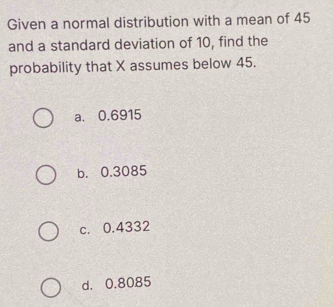 Given a normal distribution with a mean of 45
and a standard deviation of 10, find the
probability that X assumes below 45.
a. 0.6915
b. 0.3085
c. 0.4332
d. 0.8085