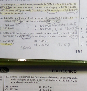 Un avión que parte del aeropuerto de la CDMX a Guadalajara, rea-
26 45 min desde el momento de iniciar el despegue hasta su total
renada en el aeropuerto de Guadalajara. Suponer que sean 400 km
de distancia en total.
15.- Calcular la velocidad final del avión al despegar de la pista, si lo 25.- 
realizó en 12 s con una aceleración de 100m/s^2 C
) 166 km/h B) 230 km/h
i
) 332 km/h D) 416 km/h A) R
6.- Calcular la aceleración que tuvo durante el vuelo, si la velocidad CJ R
promedio fue de 420 km/h y el tiempo de aterrizaje fue de 10 s. 26,-
0.04m/s^2 B) 1.03m/s^2
1.15m/s^2 D) 2.29m/s^2 C) h A) h
151
POLITECNICO
se 17.- Calcular la distancia que necesitó para la frenada en el aeropuerto
de Guadalajara el avión, si su velocidad era de 180 km/h y su
desaceleración fue de 4m/s^2.
A) 120.0 m
C 312.5 m B) 156.7 m
D) 625.0 m