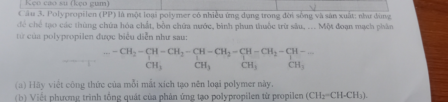 Kẹo cao su (kẹo gum) 
Câu 3. Polypropilen (PP) là một loại polymer có nhiều ứng dụng trong đời sống và sản xuất: như dùng 
để chế tạo các thùng chứa hóa chất, bồn chứa nước, bình phun thuốc trừ sâu, ... Một đoạn mạch phân 
từ của polypropilen được biểu diễn như sau:
-CH_2-CH-CH_2-CH-CH_2-CH-CH_2-CH-... 
. . . CH_3
CH_3 CH_3 CH_3
(a) Hãy viết công thức của mỗi mắt xích tạo nên loại polymer này. 
(b) Viết phương trình tổng quát của phản ứng tạo polypropilen từ propilen (CH_2=CH-CH_3).