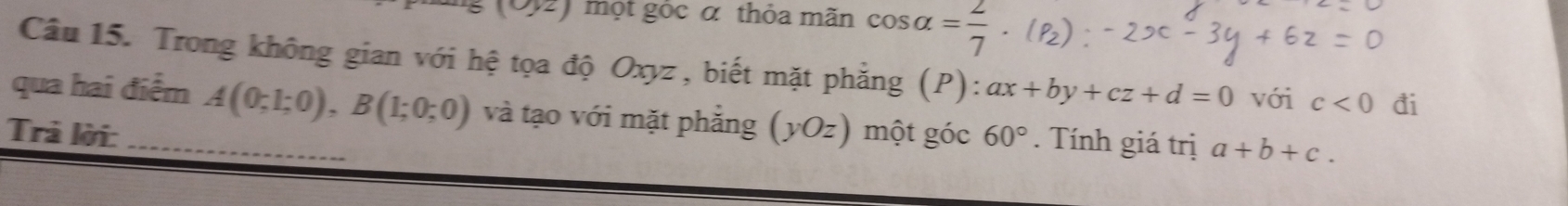 |y_2| một góc α thỏa mãn cos alpha = 2/7 . P_2
Câu 15. Trong không gian với hệ tọa độ Oxyz, biết mặt phẳng (P): ax+by+cz+d=0 với c<0</tex> đi 
qua hai điểm A(0;1;0), B(1;0;0) và tạo với mặt phẳng (yOz) một góc 
Trả lời: _ 60°. Tính giá trị a+b+c.