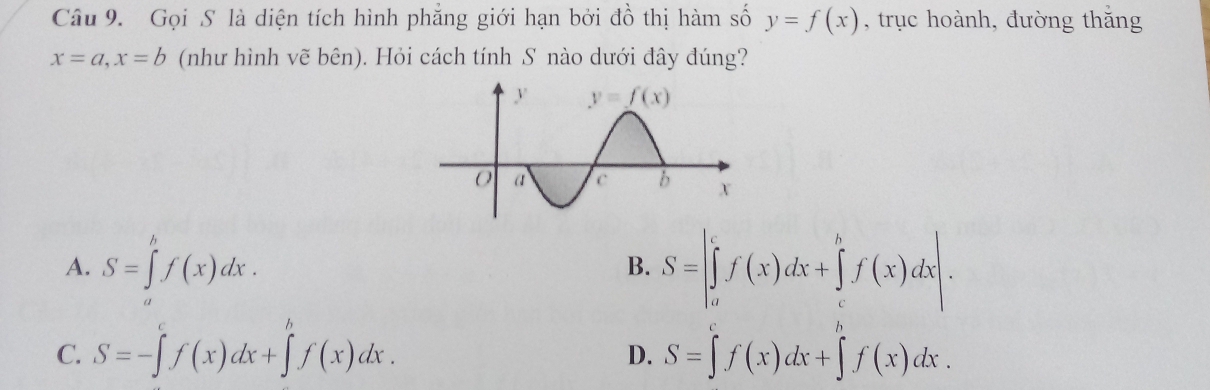 Gọi S là diện tích hình phẳng giới hạn bởi đồ thị hàm số y=f(x) , trục hoành, đường thắng
x=a,x=b (như hình vẽ bên). Hỏi cách tính S nào dưới đây đúng?
A. S=∈tlimits 'f(x)dx. S=|∈tlimits _a^(cf(x)dx+∈tlimits _c^bf(x)dx|.
B.
C. S=-∈tlimits ^c)f(x)dx+∈tlimits^hf(x)dx. S=∈tlimits^cf(x)dx+∈tlimits _af(xf(x)dx.
D.