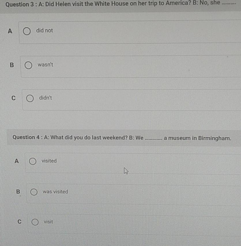 A : Did Helen visit the White House on her trip to America? B: No, she_
A did not
B wasn't
C didn't
Question 4 : A: What did you do last weekend? B: We_ a museum in Birmingham.
A visited
B was visited
C visit