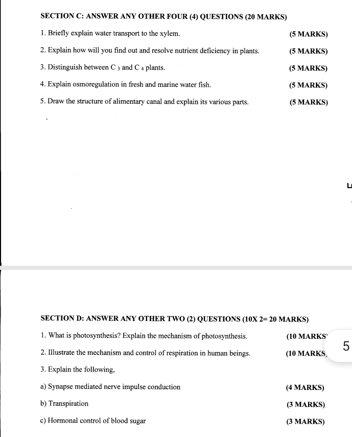 ANSWER ANY OTHER FOUR (4) QUESTIONS (20 MARKS) 
1. Briefly explain water transport to the xylem. (5 MARKS) 
2. Explain how will you find out and resolve nutrient deficiency in plants. (5 MARKS) 
3. Distinguish between C 3 and C 4 plants. (5 MARKS) 
4. Explain osmoregulation in fresh and marine water fish. (5 MARKS) 
5. Draw the structure of alimentary canal and explain its various parts. (5 MARKS) 
L 
SECTION D: ANSWER ANY OTHER TWO (2) QUESTIONS (10* 2=20 MARKS) 
1. What is photosynthesis? Explain the mechanism of photosynthesis. (10 MARKS` 
5 
2. Illustrate the mechanism and control of respiration in human beings. (10 MARKS, 
3. Explain the following, 
a) Synapse mediated nerve impulse conduction (4 MARKS) 
b) Transpiration (3 MARKS) 
c) Hormonal control of blood sugar (3 MARKS)