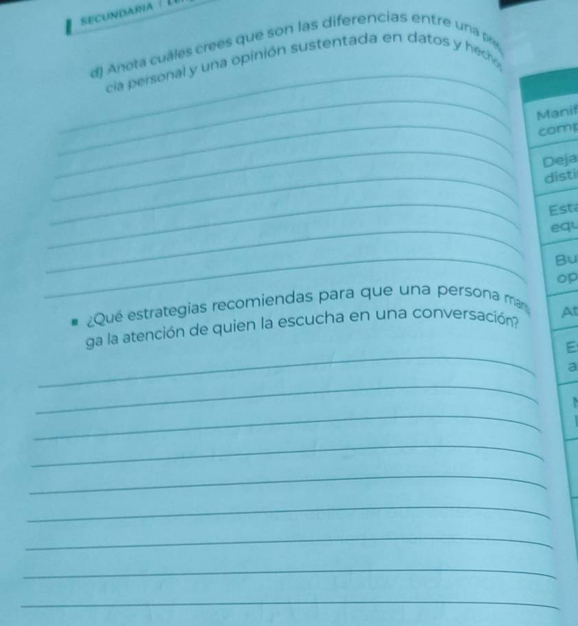 secundara 
_ 
d) Anotá cuáles crees que son las diferencias entre una pre 
cia personal y una opinión sustentada en datos y heco 
_ 
Manif 
_comp 
_ 
Deja 
_dísti 
_ 
Esta 
_equ 
_ 
Bu 
op 
¿Qué estrategias recomiendas para que una persona mar 
_ 
ga la atención de quien la escucha en una conversación? At 
E 
a 
_ 
_ 
_ 
_ 
_ 
_ 
_ 
_