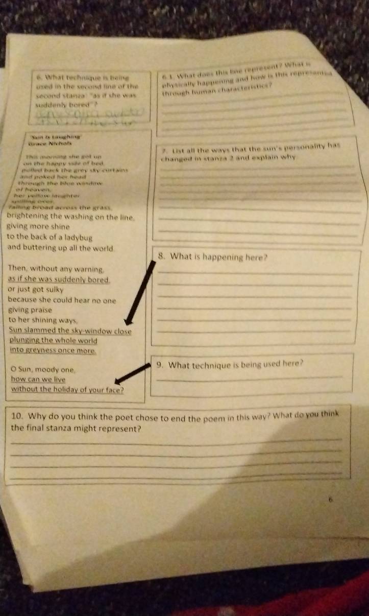 What technique is being 6.1. What does this line represent? What is 
used in the second line of the physically happening and how is this represamca 
_ 
second stanza: "as if she was _through human characteristics? 
_ 
suddenly bored"? 
_ 
_ 
_ 
Sn ls taughin' 
Nace Nichots 
This morning she got up 7. List all the ways that the sun's personality has 
on the happy side of bed. changed in stanza 2 and explain why 
_ 
polled back the grey sky-curtains 
_ 
throuth the blue windaw 
_ 
at heaven 
_ 
her vellow laughter 
_ 
failing broad across the grass. 
_ 
brightening the washing on the line._ 
_ 
giving more shine 
_ 
to the back of a ladybug 
and buttering up all the world . 
8. What is happening here? 
Then, without any warning._ 
as if she was suddenly bored. 
_ 
or just got sulky 
_ 
because she could hear no one 
_ 
giving praise 
_ 
to her shining ways. 
Sun slammed the sky-window close_ 
plunging the whole world 
__ 
into greyness once more. 
O Sun, moody one. 9. What technique is being used here? 
how can we live 
_ 
without the holiday of your face? 
_ 
10. Why do you think the poet chose to end the poem in this way? What do you think 
_ 
the final stanza might represent? 
_ 
_ 
_