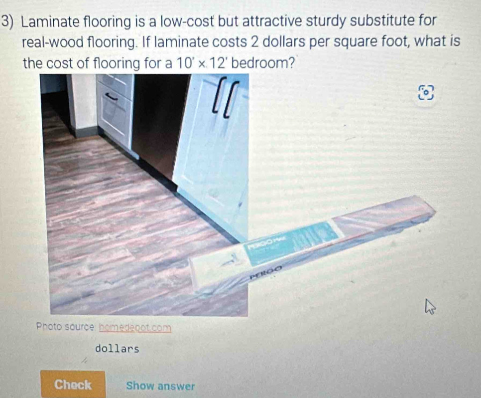 Laminate flooring is a low-cost but attractive sturdy substitute for 
real-wood flooring. If laminate costs 2 dollars per square foot, what is 
the cost of flooring for a 10'* 12' bedroom? 
Photo source: homedenot.com 
dollars 
Check Show answer