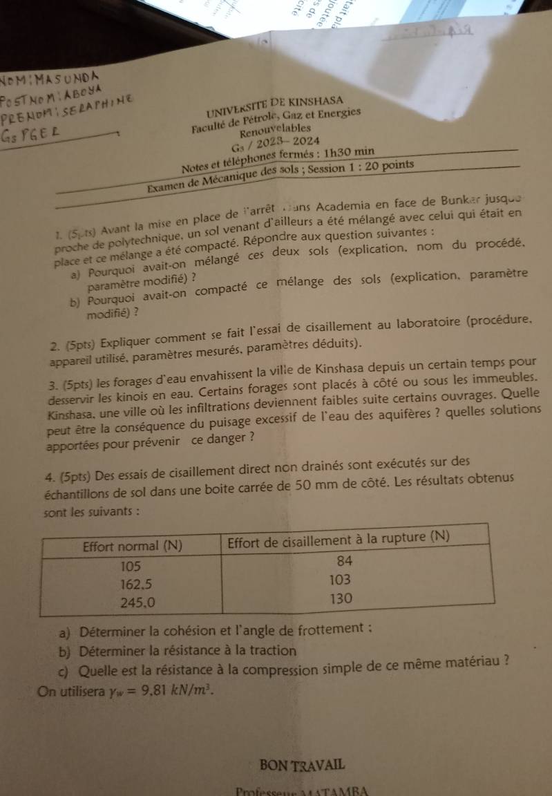 a 。 a
NomíMasuNDA
ThMABOYA
UNIVERSITE DE KINSHASA
PRENOMISERAPHINE
Faculté de Pétrole, Gaz et Energies
Renouvelables
Gs / 2023 - 2024
Notes et téléphones fermés : 1h30 min
Examen de Mécanique des sols ; Session 1:20 points
1. (5,1s) Avant la mise en place de l'arrêt mans Academia en face de Bunker jusque
pr Le polytechnique, un sol venant d'ailleurs a été mélangé avec celui qui était en
place et ce mélange a été compacté. Répondre aux question suivantes :
*) Pourquoi avait-on mélangé ces deux sols (explication, nom du procédé,
paramètre modifié) ?
b) Pourquoi avait-on compacté ce mélange des sols (explication, paramètre
modifié) ?
2. (5pts) Expliquer comment se fait l'essai de cisaillement au laboratoire (procédure,
appareil utilisé, paramètres mesurés, paramètres déduits).
3. (5pts) les forages d'eau envahissent la ville de Kinshasa depuis un certain temps pour
desservir les kinois en eau. Certains forages sont placés à côté ou sous les immeubles.
Kinshasa, une ville où les infiltrations deviennent faibles suite certains ouvrages. Quelle
peut être la conséquence du puisage excessif de l'eau des aquifères ? quelles solutions
apportées pour prévenir  ce danger ?
4. (5pts) Des essais de cisaillement direct non drainés sont exécutés sur des
échantillons de sol dans une boite carrée de 50 mm de côté. Les résultats obtenus
sont les suivants :
a) Déterminer la cohésion et l'angle de frottement :
b) Déterminer la résistance à la traction
c) Quelle est la résistance à la compression simple de ce même matériau ?
On utilisera y_w=9.81kN/m^3.
BON TRAVAIL
Professeu ATAMBA