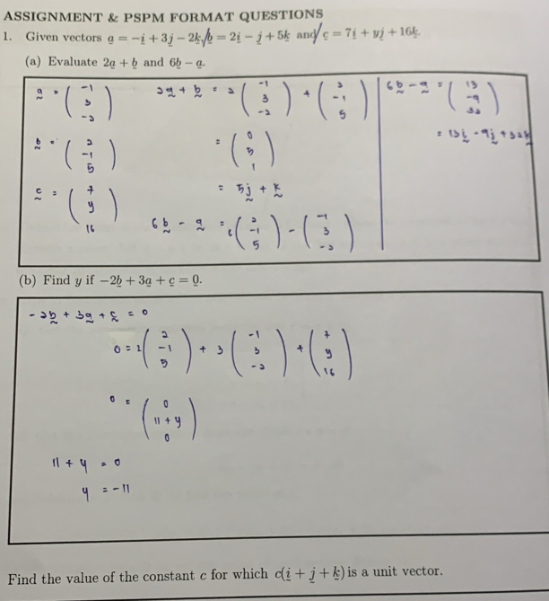 ASSIGNMENT & PSPM FORMAT QUESTIONS
1. Given vectors a=-i+3j-2ksqrt(b)=2i-j+5k and c=7i+yj+16k.
(a) Evaluateand
(b) Find y if -2_ b+3_ a+c=0.
Find the value of the constant c for which c(_ i+_ j+_ k) is a unit vector.