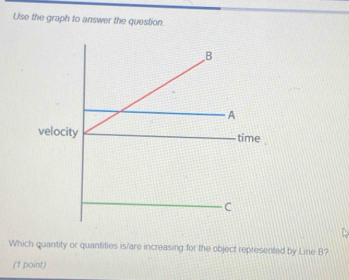 Use the graph to answer the question. 
Which quantity or quantities is/are increasing for the object represented by Line B? 
(1 point)