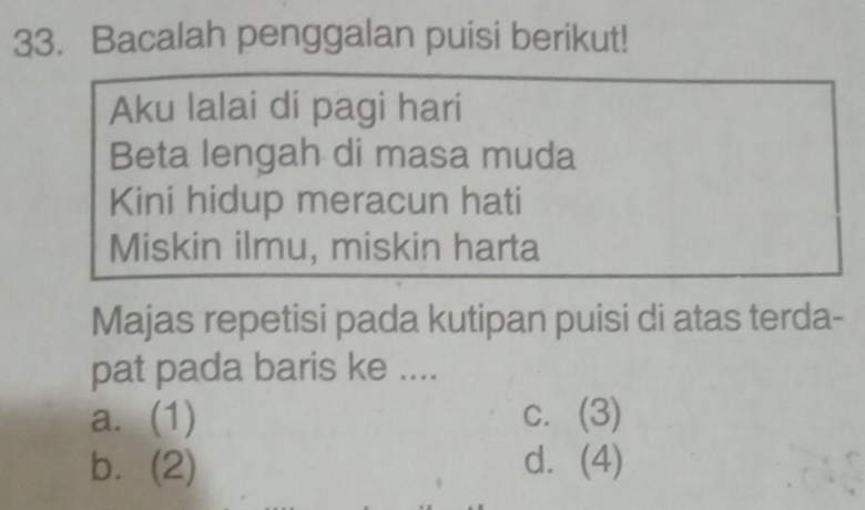 Bacalah penggalan puisi berikut!
Aku lalai di pagi hari
Beta lengah di masa muda
Kini hidup meracun hati
Miskin ilmu, miskin harta
Majas repetisi pada kutipan puisi di atas terda-
pat pada baris ke ....
a. (1) c. (3)
b. (2) d. (4)