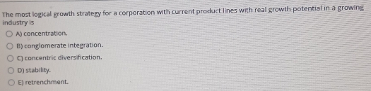 The most logical growth strategy for a corporation with current product lines with real growth potential in a growing
industry is
A) concentration.
B) conglomerate integration.
C) concentric diversification.
D) stability.
E) retrenchment.