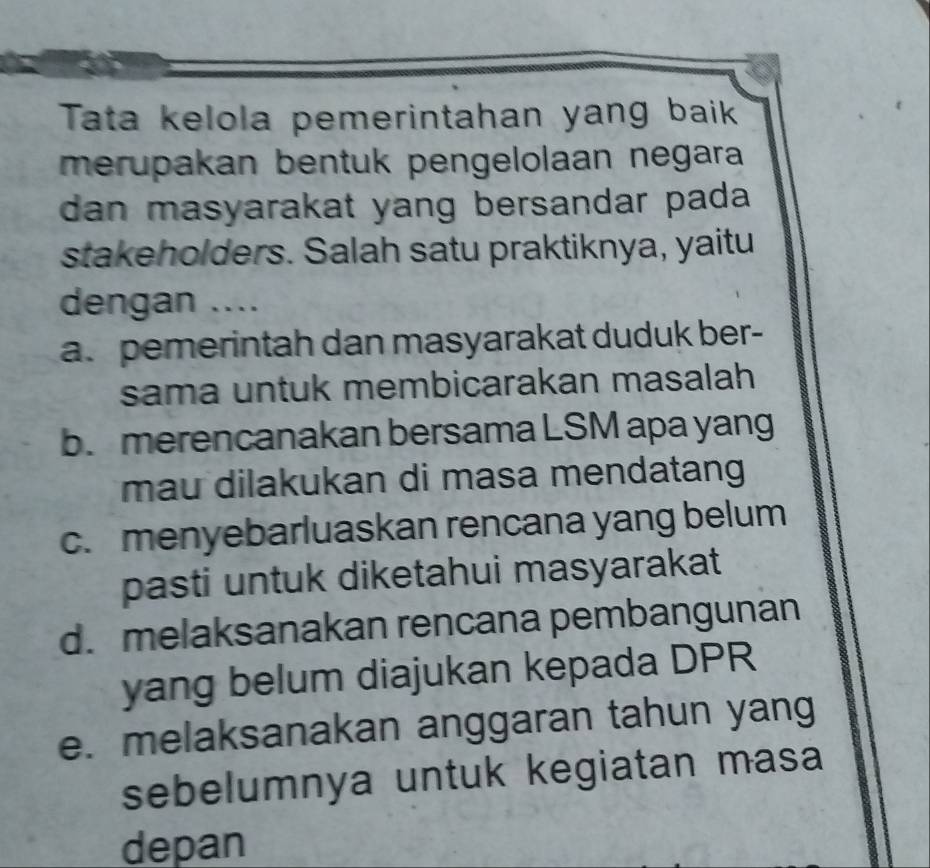 Tata kelola pemerintahan yang baik
merupakan bentuk pengelolaan negara
dan masyarakat yang bersandar pada 
stakeholders. Salah satu praktiknya, yaitu
dengan ....
a. pemerintah dan masyarakat duduk ber-
sama untuk membicarakan masalah
b. merencanakan bersama LSM apa yang
mau dilakukan di masa mendatang
c. menyebarluaskan rencana yang belum
pasti untuk diketahui masyarakat
d. melaksanakan rencana pembangunan
yang belum diajukan kepada DPR
e. melaksanakan anggaran tahun yang
sebelumnya untuk kegiatan masa
depan