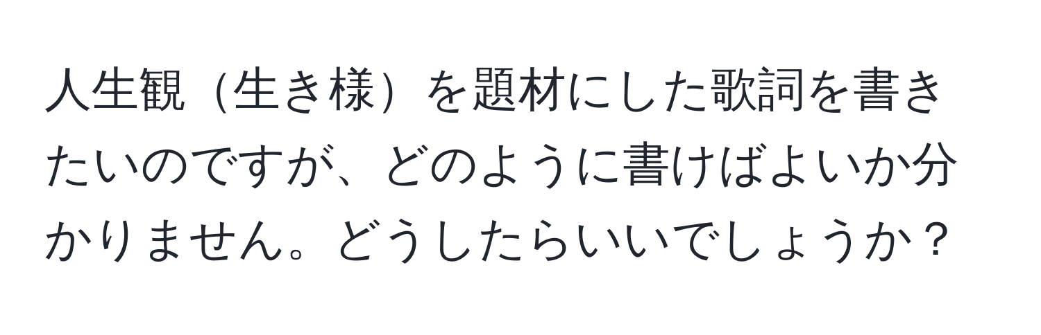 人生観生き様を題材にした歌詞を書きたいのですが、どのように書けばよいか分かりません。どうしたらいいでしょうか？