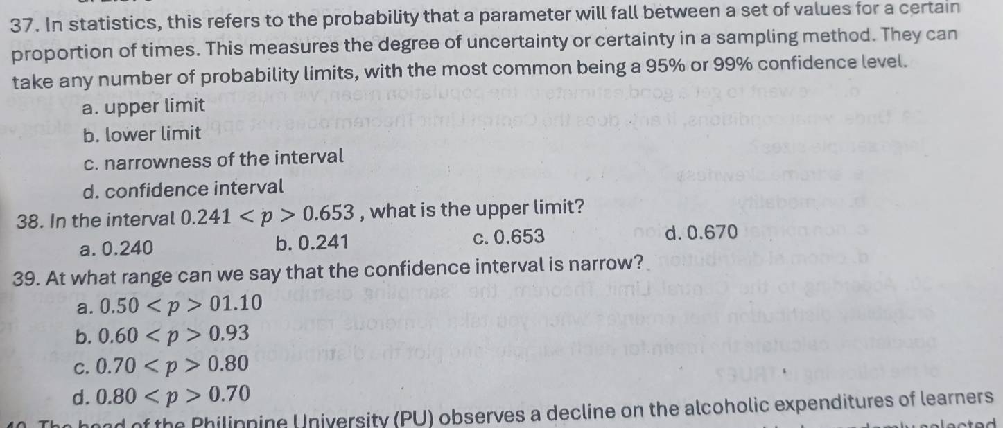 In statistics, this refers to the probability that a parameter will fall between a set of values for a certain
proportion of times. This measures the degree of uncertainty or certainty in a sampling method. They can
take any number of probability limits, with the most common being a 95% or 99% confidence level.
a. upper limit
b. lower limit
c. narrowness of the interval
d. confidence interval
38. In the interval 0.241 0.653 , what is the upper limit?
c. 0.653
a. 0.240 b. 0.241 d. 0.670
39. At what range can we say that the confidence interval is narrow?
a. 0.50 01.10
b. 0.60 0.93
C. 0.70 0.80
d. 0.80 0.70
and of the Philinnine University (PU) observes a decline on the alcoholic expenditures of learners