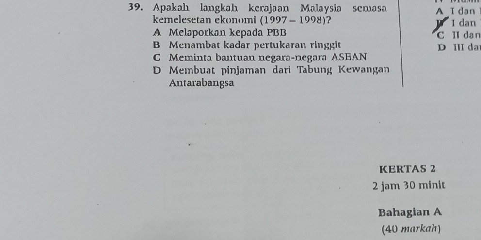 Apakah langkah kerajaan Malaysia semasa A I dan I
kemelesetan ekonomi (1997-1998) ?
y I dan
A Melaporkan kepada PBB C II dan
B Menambat kadar pertukaran ringgit D III da
C Meminta bantuan negara-negara ASEAN
D Membuat pinjaman dari Tabung Kewangan
Antarabangsa
KERTAS 2
2 jam 30 minit
Bahagian A
(40 markah)