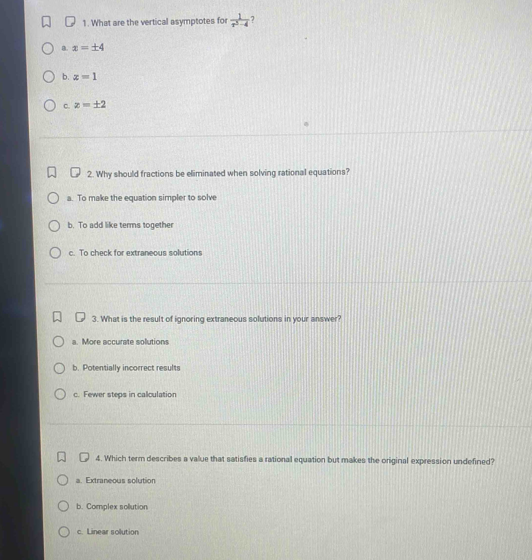 What are the vertical asymptotes for  1/x^3-4  ?
a. x=± 4
b. x=1
C. x=± 2
2. Why should fractions be eliminated when solving rational equations?
a. To make the equation simpler to solve
b. To add like terms together
c. To check for extraneous solutions
3. What is the result of ignoring extraneous solutions in your answer?
a. More accurate solutions
b. Potentially incorrect results
c. Fewer steps in calculation
4. Which term describes a value that satisfies a rational equation but makes the original expression undefined?
a. Extraneous solution
b. Complex solution
c. Linear solution