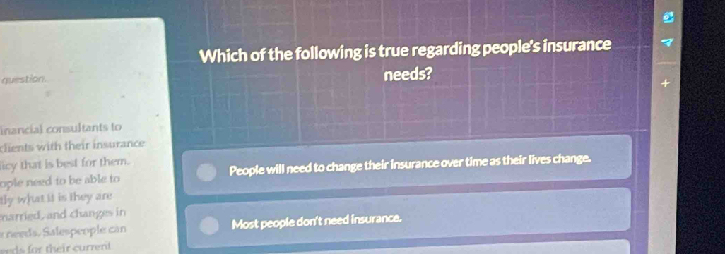 Which of the following is true regarding people's insurance
question. needs?
inancial consultants to
clients with their insurance
icy that is best for them.
ople need to be able to People will need to change their insurance over time as their lives change.
tly what it is they are
married, and changes in
a needs. Salespeople can Most people don't need insurance.
their curren