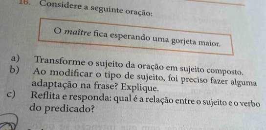 Considere a seguinte oração: 
maître fica esperando uma gorjeta maior. 
a) Transforme o sujeito da oração em sujeito composto. 
b) Ao modificar o tipo de sujeito, foi preciso fazer alguma 
adaptação na frase? Explique. 
c) Reflita e responda: qual é a relação entre o sujeito e o verbo 
do predicado?