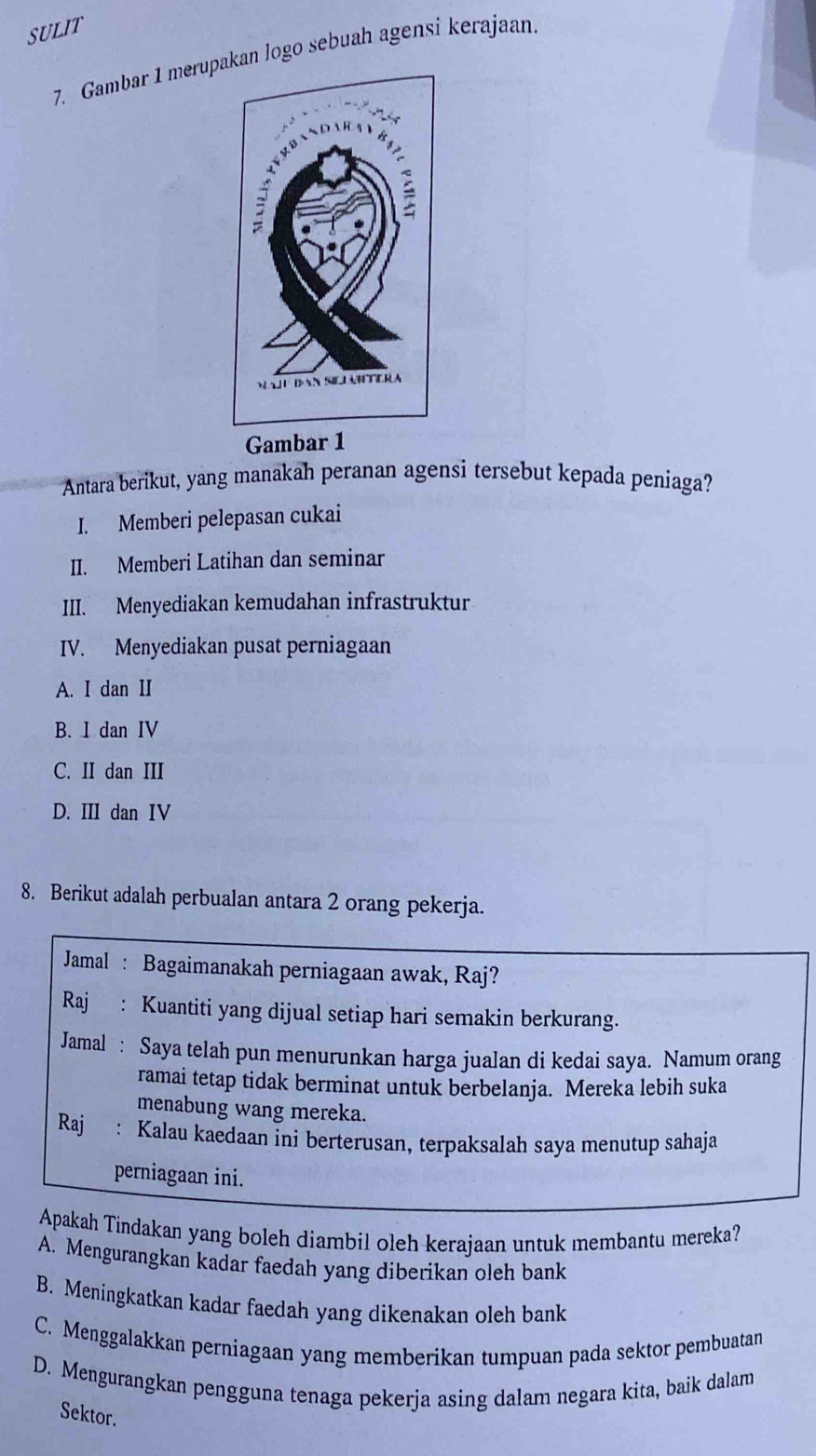 SULIT
7. Gambar 1 merupakan logo sebuah agensi kerajaan.
Gambar 1
Antara berikut, yang manakah peranan agensi tersebut kepada peniaga?
I. Memberi pelepasan cukai
II. Memberi Latihan dan seminar
III. Menyediakan kemudahan infrastruktur
IV. Menyediakan pusat perniagaan
A. I dan II
B. I dan IV
C. II dan III
D. III dan IV
8. Berikut adalah perbualan antara 2 orang pekerja.
Jamal : Bagaimanakah perniagaan awak, Raj?
Raj : Kuantiti yang dijual setiap hari semakin berkurang.
Jamal : Saya telah pun menurunkan harga jualan di kedai saya. Namum orang
ramai tetap tidak berminat untuk berbelanja. Mereka lebih suka
menabung wang mereka.
Raj : Kalau kaedaan ini berterusan, terpaksalah saya menutup sahaja
perniagaan ini.
Apakah Tindakan yang boleh diambil oleh kerajaan untuk membantu mereka?
A. Mengurangkan kadar faedah yang diberikan oleh bank
B. Meningkatkan kadar faedah yang dikenakan oleh bank
C. Menggalakkan perniagaan yang memberikan tumpuan pada sektor pembuatan
D. Mengurangkan pengguna tenaga pekerja asing dalam negara kita, baik dalam
Sektor.