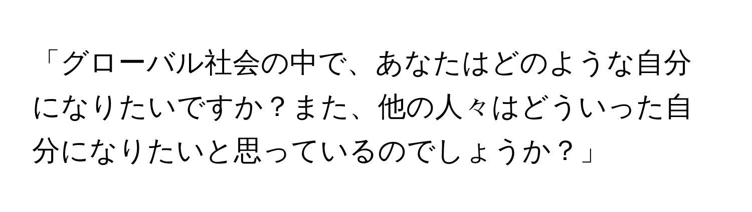 「グローバル社会の中で、あなたはどのような自分になりたいですか？また、他の人々はどういった自分になりたいと思っているのでしょうか？」