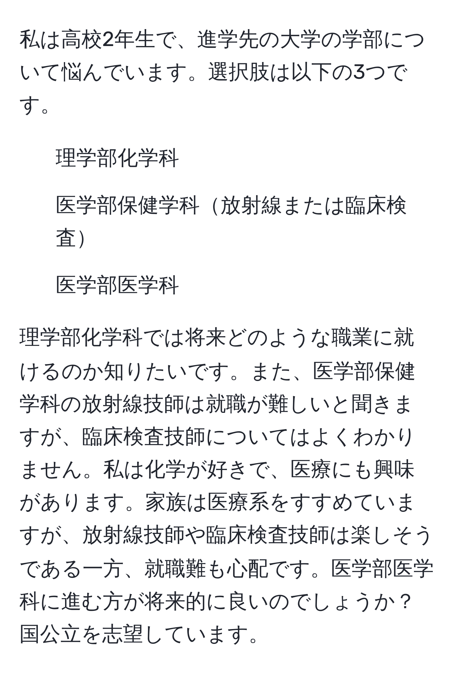 私は高校2年生で、進学先の大学の学部について悩んでいます。選択肢は以下の3つです。  
- 理学部化学科  
- 医学部保健学科放射線または臨床検査  
- 医学部医学科  

理学部化学科では将来どのような職業に就けるのか知りたいです。また、医学部保健学科の放射線技師は就職が難しいと聞きますが、臨床検査技師についてはよくわかりません。私は化学が好きで、医療にも興味があります。家族は医療系をすすめていますが、放射線技師や臨床検査技師は楽しそうである一方、就職難も心配です。医学部医学科に進む方が将来的に良いのでしょうか？国公立を志望しています。