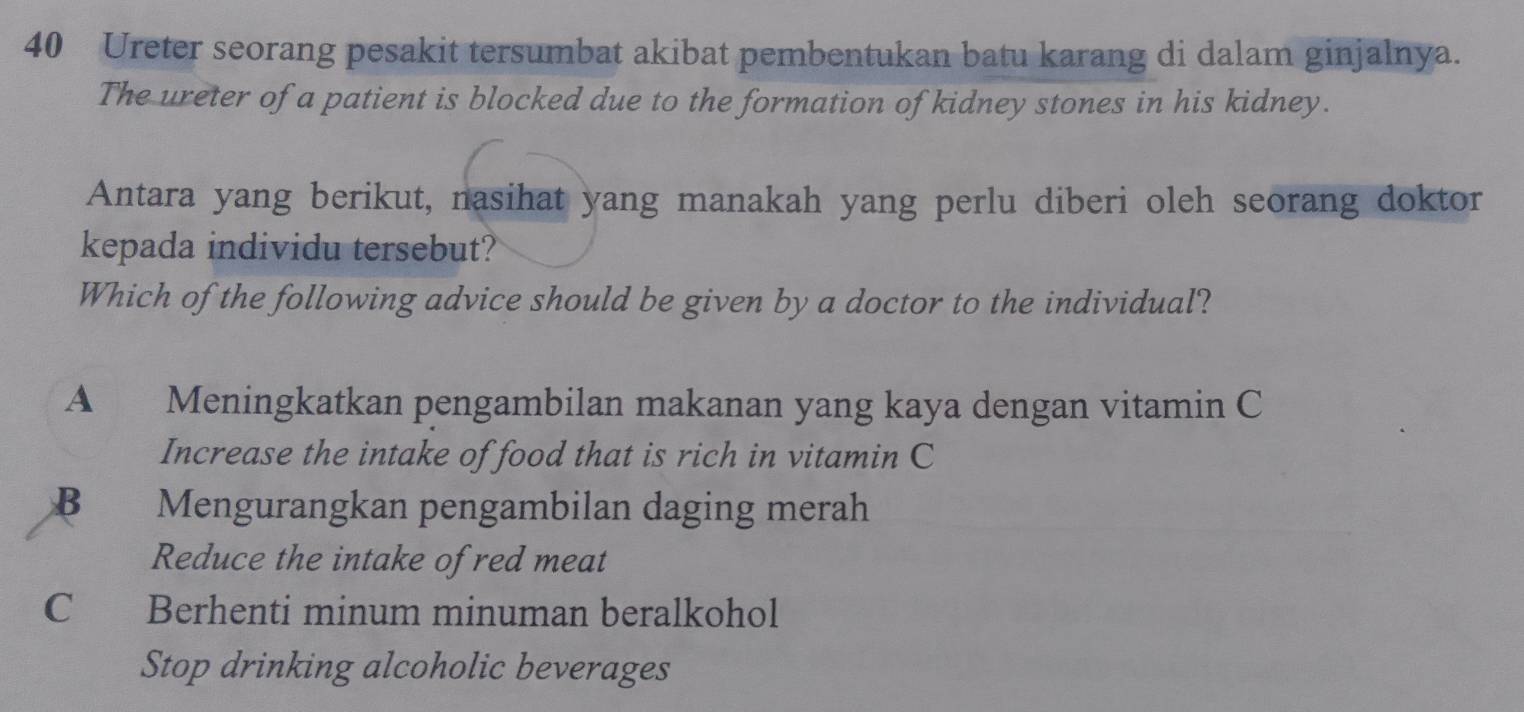 Ureter seorang pesakit tersumbat akibat pembentukan batu karang di dalam ginjalnya.
The ureter of a patient is blocked due to the formation of kidney stones in his kidney.
Antara yang berikut, nasihat yang manakah yang perlu diberi oleh seorang doktor
kepada individu tersebut?
Which of the following advice should be given by a doctor to the individual?
A Meningkatkan pengambilan makanan yang kaya dengan vitamin C
Increase the intake of food that is rich in vitamin C
B Mengurangkan pengambilan daging merah
Reduce the intake of red meat
C Berhenti minum minuman beralkohol
Stop drinking alcoholic beverages