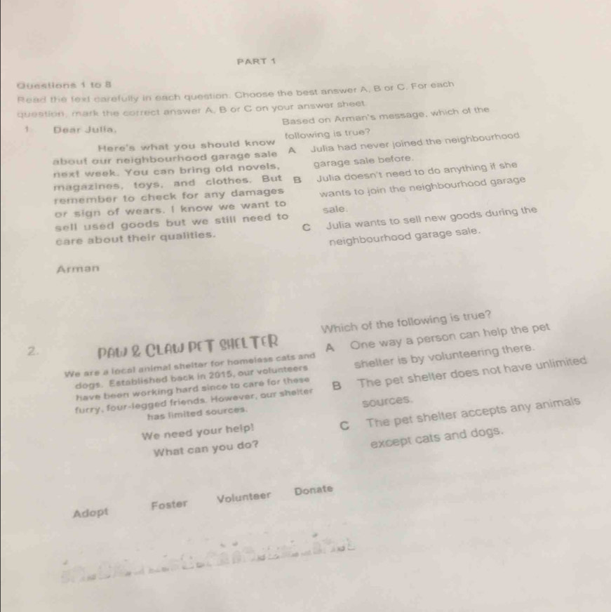 to 8
Read the fext carefully in each question. Choose the best answer A, B or C. For each
question, mark the correct answer A. B or C on your answer sheet
Based on Arman's message, which of the

Dear Julia.
Here's what you should know following is true?
about our neighbourhood garage sale A Julia had never joined the neighbourhood
next week. You can bring old novels, garage sale before.
magazines, toys, and clothes. But B Julia doesn't need to do anything if she
remember to check for any damages wants to join the neighbourhood garage
or sign of wears. I know we want to
sell used goods but we still need to sale.
care about their qualities. C Julia wants to sell new goods during the
neighbourhood garage sale.
Arman
2. PAW & CLAW PET SHEL TER Which of the following is true?
We are a local animal shelter for homelass cats and A One way a person can help the pet
dogs. Established back in 2015, our volunteers shelter is by volunteering there.
furry, four-legged friends. However, our shelter B The pet shelter does not have unlimited
have been working hard since to care for these
has limited sources. sources.
We need your help!
C The pet shelter accepts any animals
What can you do?
except cats and dogs.
Adopt Foster Volunteer Donate
