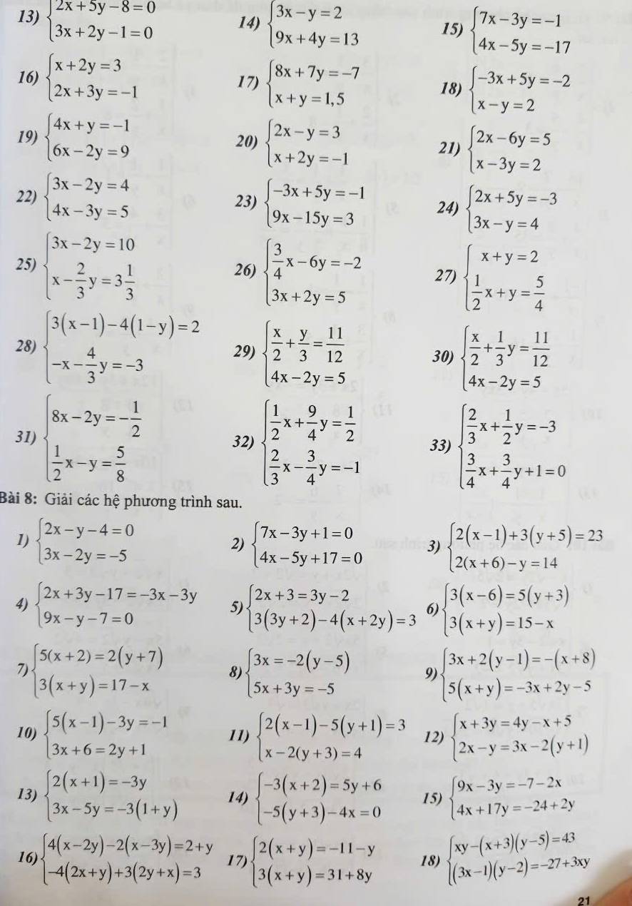 beginarrayl 2x+5y-8=0 3x+2y-1=0endarray.
14) beginarrayl 3x-y=2 9x+4y=13endarray. 15) beginarrayl 7x-3y=-1 4x-5y=-17endarray.
16) beginarrayl x+2y=3 2x+3y=-1endarray. 17) beginarrayl 8x+7y=-7 x+y=1,5endarray. 18) beginarrayl -3x+5y=-2 x-y=2endarray.
19) beginarrayl 4x+y=-1 6x-2y=9endarray. 20) beginarrayl 2x-y=3 x+2y=-1endarray.
21) beginarrayl 2x-6y=5 x-3y=2endarray.
22) beginarrayl 3x-2y=4 4x-3y=5endarray. 23) beginarrayl -3x+5y=-1 9x-15y=3endarray. 24) beginarrayl 2x+5y=-3 3x-y=4endarray.
25) beginarrayl 3x-2y=10 x- 2/3 y=3 1/3 endarray. 26) beginarrayl  3/4 x-6y=-2 3x+2y=5endarray. 27) beginarrayl x+y=2  1/2 x+y= 5/4 endarray.
28) beginarrayl 3(x-1)-4(1-y)=2 -x- 4/3 y=-3endarray. 29) beginarrayl  x/2 + y/3 = 11/12  4x-2y=5endarray. beginarrayl  x/2 + 1/3 y= 11/12  4x-2y=5endarray.
30)
31) beginarrayl 8x-2y=- 1/2   1/2 x-y= 5/8 endarray. 32) beginarrayl  1/2 x+ 9/4 y= 1/2   2/3 x- 3/4 y=-1endarray. 33) beginarrayl  2/3 x+ 1/2 y=-3  3/4 x+ 3/4 y+1=0endarray.
Bài 8: Giải các hệ phương trình sau.
1) beginarrayl 2x-y-4=0 3x-2y=-5endarray. beginarrayl 7x-3y+1=0 4x-5y+17=0endarray. 3) beginarrayl 2(x-1)+3(y+5)=23 2(x+6)-y=14endarray.
2)
4) beginarrayl 2x+3y-17=-3x-3y 9x-y-7=0endarray. 5 beginarrayl 2x+3=3y-2 3(3y+2)-4(x+2y)=3endarray. 6 beginarrayl 3(x-6)=5(y+3) 3(x+y)=15-xendarray.
7 beginarrayl 5(x+2)=2(y+7) 3(x+y)=17-xendarray. 8) beginarrayl 3x=-2(y-5) 5x+3y=-5endarray. 9) beginarrayl 3x+2(y-1)=-(x+8) 5(x+y)=-3x+2y-5endarray.
10) beginarrayl 5(x-1)-3y=-1 3x+6=2y+1endarray. 11) beginarrayl 2(x-1)-5(y+1)=3 x-2(y+3)=4endarray. 12) beginarrayl x+3y=4y-x+5 2x-y=3x-2(y+1)endarray.
13) beginarrayl 2(x+1)=-3y 3x-5y=-3(1+y)endarray. 14) beginarrayl -3(x+2)=5y+6 -5(y+3)-4x=0endarray. 15) beginarrayl 9x-3y=-7-2x 4x+17y=-24+2yendarray.
16) beginarrayl 4(x-2y)-2(x-3y)=2+y -4(2x+y)+3(2y+x)=3endarray. 17) beginarrayl 2(x+y)=-11-y 3(x+y)=31+8yendarray. 18) beginarrayl xy-(x+3)(y-5)=43 (3x-1)(y-2)=-27+3xyendarray.
21