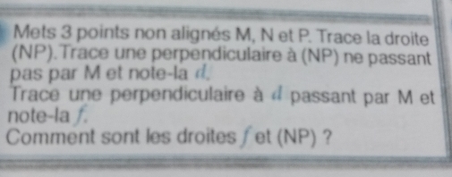 Mets 3 points non alignés M, N et P. Trace la droite 
(NP).Trace une perpendiculaire à (NP) ne passant 
pas par M et note-la d. 
Trace une perpendiculaire à « passant par M et 
note-la f. 
Comment sont les droites ∫et (NP) ?