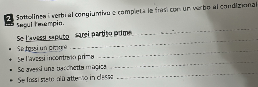 Sottolinea i verbi al congiuntivo e completa le frasi con un verbo al condizional 
_ 
Segui l’esempio. 
_ 
_ 
Se l’avessi saputo sarei partito prima 
_ 
Se fossi un pittore 
_ 
Se l’avessi incontrato prima 
_ 
Se avessi una bacchetta magica 
Se fossi stato più attento in classe