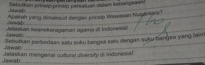 Sebutkan prinsip-prinsip persatuan dalam kebangsaan!_ 
_ 
Jawab: 
_ 
_ 
Apakah yang dimaksud dengan prinsip Wawasan Nusantara? 
Jawab: 
_ 
Jelaskan keanekaragaman agama di Indonesia! 
Jawab: 
Sebutkan perbedaan satu suku bangsa satu dengan suku bangsa yang lain! 
Jawab:_ 
_ 
Jelaskan mengenai cultural diversity di Indonesia! 
Jawab: