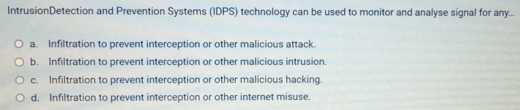 IntrusionDetection and Prevention Systems (IDPS) technology can be used to monitor and analyse signal for any...
a. Infiltration to prevent interception or other malicious attack.
b. Infiltration to prevent interception or other malicious intrusion.
c. Infiltration to prevent interception or other malicious hacking.
d. Infiltration to prevent interception or other internet misuse.