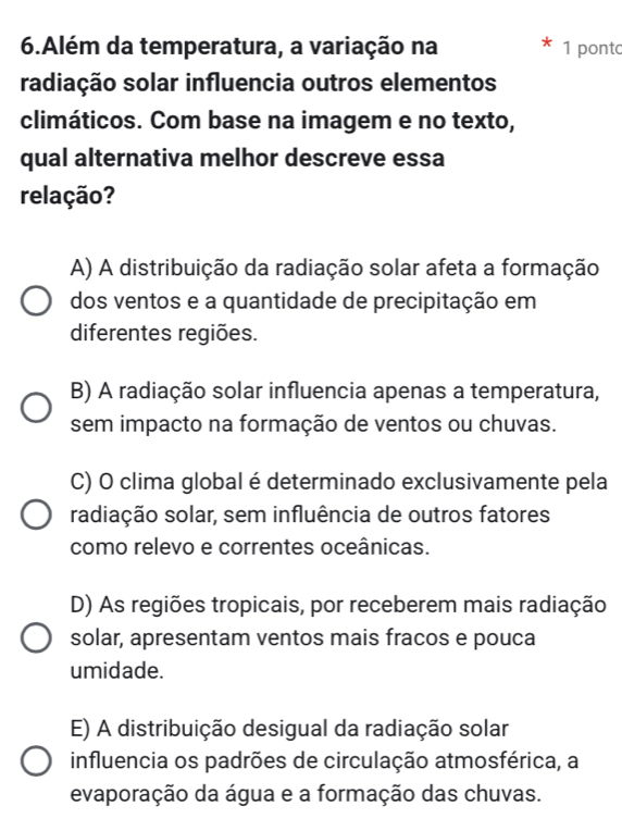 Além da temperatura, a variação na 1 pont
radiação solar influencia outros elementos
climáticos. Com base na imagem e no texto,
qual alternativa melhor descreve essa
relação?
A) A distribuição da radiação solar afeta a formação
dos ventos e a quantidade de precipitação em
diferentes regiões.
B) A radiação solar influencia apenas a temperatura,
sem impacto na formação de ventos ou chuvas.
C) O clima global é determinado exclusivamente pela
radiação solar, sem influência de outros fatores
como relevo e correntes oceânicas.
D) As regiões tropicais, por receberem mais radiação
solar, apresentam ventos mais fracos e pouca
umidade.
E) A distribuição desigual da radiação solar
influencia os padrões de circulação atmosférica, a
evaporação da água e a formação das chuvas.