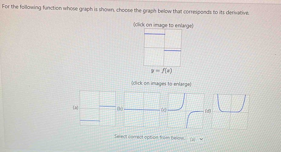 For the following function whose graph is shown, choose the graph below that corresponds to its derivative. 
(click on image to enlarge)
y=f(x)
(click on images to enlarge) 
(d 
Select correct option from below. (a)