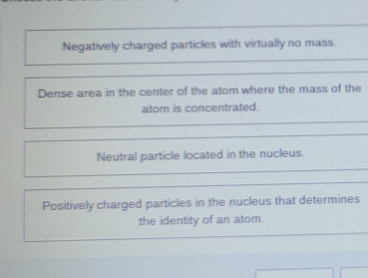 Negatively charged particles with virtually no mass.
Dense area in the center of the atom where the mass of the
atom is concentrated.
Neutral particle located in the nucleus.
Positively charged particles in the nucleus that determines
the identity of an atom.