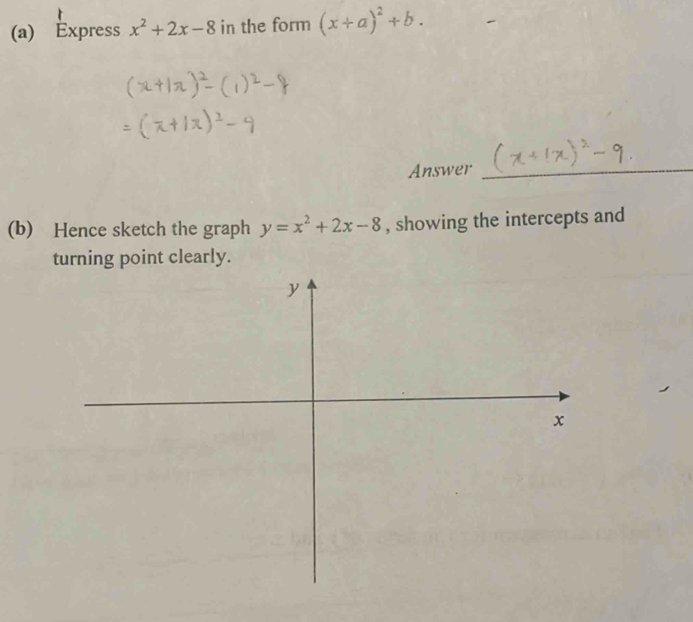 Express x^2+2x-8 in the form (x+a)^2+b. 
Answer_
(b) Hence sketch the graph y=x^2+2x-8 , showing the intercepts and
turning point clearly.