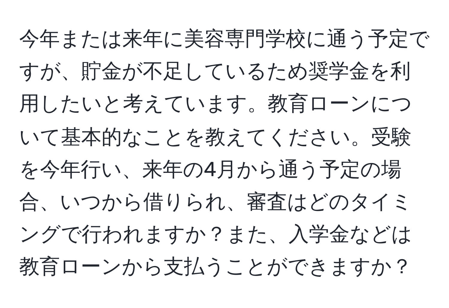 今年または来年に美容専門学校に通う予定ですが、貯金が不足しているため奨学金を利用したいと考えています。教育ローンについて基本的なことを教えてください。受験を今年行い、来年の4月から通う予定の場合、いつから借りられ、審査はどのタイミングで行われますか？また、入学金などは教育ローンから支払うことができますか？