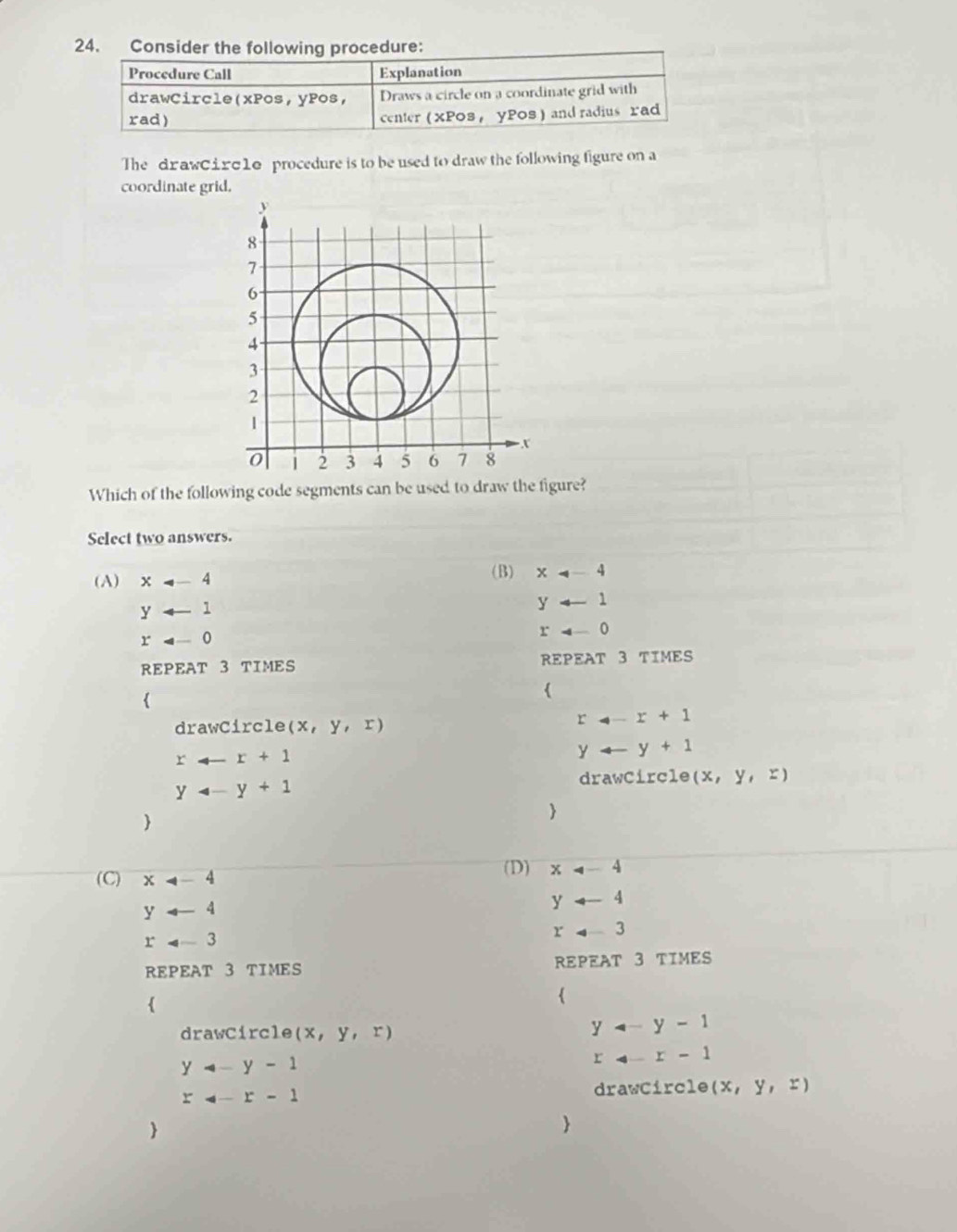 Consider the following procedure:
Procedure Call Explanation
drawCircle(xPos,yPos, Draws a circle on a coordinate grid with
rad) center ( XP08 ， YPOS) and radius rad
The drawciгσ10 procedure is to be used to draw the following figure on a
coordinate grid.
Which of the following code segments can be used to draw the figure?
Select two answers.
(A) x!= -4 (B) x
yarrow 1
yarrow 1
x=-0
rarrow 0
REPEAT 3 TIMES REPEAT 3 TIMES


drawCircle (x,y,x)
r_4-r+1
rarrow r+1
yarrow y+1
drawCircle (x,y,z)
yarrow y+1


(C) x
(D) x
yarrow 4
yarrow 4
rarrow 3
rarrow 3
REPEAT 3 TIMES REPEAT 3 TIMES

drawCircle (x,y,r)
yarrow y-1
yarrow y-1
r-4-r-1
r=-r-1 drawCircle (x,y,x)

