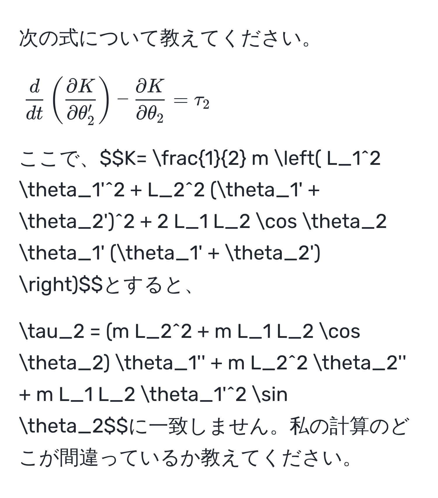 次の式について教えてください。  
$$ d/dt ( partial K/partial θ_2' ) -  partial K/partial θ_2  = tau_2$$  
ここで、$$K=  1/2  m ( L_1^2 θ_1'^2 + L_2^2 (θ_1' + θ_2')^2 + 2 L_1 L_2 cos θ_2 θ_1' (θ_1' + θ_2') )$$とすると、  
$$tau_2 = (m L_2^2 + m L_1 L_2 cos θ_2) θ_1'' + m L_2^2 θ_2'' + m L_1 L_2 θ_1'^2 sin θ_2$$に一致しません。私の計算のどこが間違っているか教えてください。