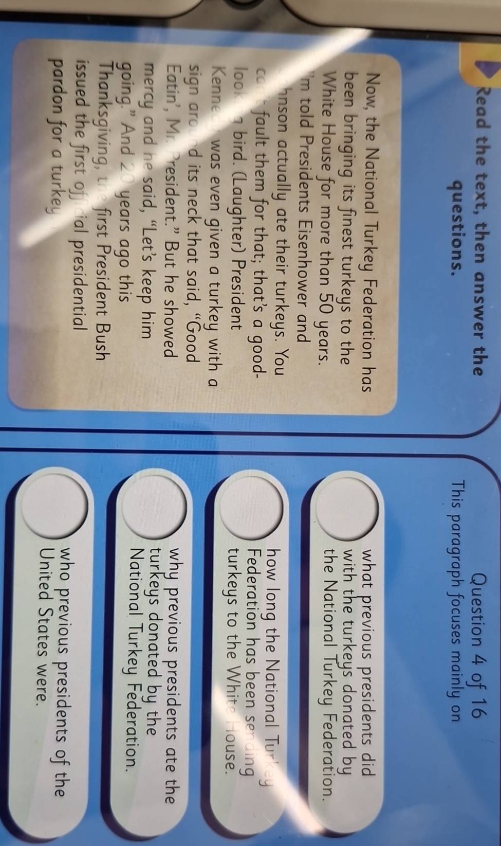 Read the text, then answer the Question 4 of 16 
questions. This paragraph focuses mainly on 
Now, the National Turkey Federation has what previous presidents did 
been bringing its finest turkeys to the with the turkeys donated by 
White House for more than 50 years. 
the National Turkey Federation. 
'm told Presidents Eisenhower and 
hnson actually ate their turkeys. You how long the National Turkey 
co fault them for that; that’s a good- Federation has been sending 
look g bird. (Laughter) President turkeys to the White House. 
Kenned was even given a turkey with a 
sign around its neck that said, “Good 
Eatin', Mr. President.” But he showed why previous presidents ate the 
turkeys donated by the 
mercy and he said, “Let’s keep him National Turkey Federation. 
going.” And 20 years ago this 
Thanksgiving, the first President Bush 
issued the first oficial presidential who previous presidents of the 
pardon for a turkey United States were.