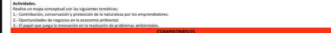 Actividades. 
Realice un mapa conceptual con las siguientes temáticas: 
1.- Contribución, conservación y protección de la naturaleza por los emprendedores. 
2.- Oportunidades de negocios en la economía ambiental 
3.- El papel que juega la innovación en la resolución de problemas ambientales 
COMDOOMICoς