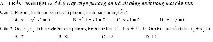 A - TRÁC NGHIỆM (3 điểm) Hãy chọn phương án trà lời đúng nhất trong mỗi câu sau:
Câu 1. Phương trình nào sau đây là phương trình bậc hai một ấn?
A. x^2+y^2-1=0. B. x^2+x-1=0. C. x-1=0. D. x+y=0. 
Câu 2. Gọi x_1, x_2 là hai nghiệm của phương trình bậc hai x^2-14x+7=0 Giá trị của biểu thức x_1+x_2 là
A. 7. B. 35. C. 42. D. 14.