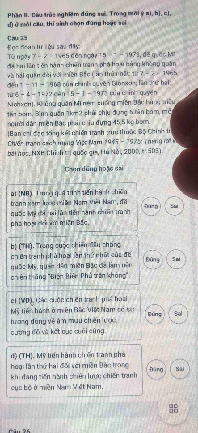 Phần II. Câu trắc nghiệm đúng sai. Trong mỗi ý a), b), c),
d) ở mồi câu, thí sinh chọn đúng hoặc sai
Câu 25
Đọc đoạn tư liệu sau đây:
Từ ngày 7 - 2 - 1965 đến ngày 15 - 1 - 1973, đế quốc Mĩ
đã hai lần tiến hành chiến tranh phá hoại bằng không quân
và hải quân đối với miền Bắc (lần thứ nhất: từ 7-2-1965
đến 1 - 11 - 1968 của chính quyền Giônxơn; lần thứ hai:
từ 6 - 4 - 1972 đến 15 - 1 - 1973 của chính quyền
Níchxơn). Không quân Mĩ ném xuống miền Bắc hàng triệu
tấn bom. Bình quân 1km2 phải chịu đựng 6 tấn bom, mỗ
người dân miền Bắc phải chịu đựng 45,5 kg bom.
(Ban chỉ đạo tổng kết chiến tranh trực thuộc Bộ Chính trị
Chiến tranh cách mạng Việt Nam 1945-1975 : Thắng lợi v
bài học, NXB Chính trị quốc gia, Hà Nội, 2000, tr.503).
Chọn đúng hoặc sai
a) (NB). Trong quá trình tiến hành chiến
tranh xâm lược miền Nam Việt Nam, đế Đúng Sai
quốc Mỹ đã hai lần tiến hành chiến tranh
phá hoại đối với miền Bắc.
b) (TH). Trong cuộc chiến đấu chống
chiến tranh phá hoại lần thứ nhất của đế
quốc Mỹ, quân dân miền Bắc đã làm nên Đúng Sai
chiến thắng "Điện Biên Phủ trên không".
c) (VD), Các cuộc chiến tranh phá hoại
Mỹ tiến hành ở miền Bắc Việt Nam có sự Đúng Sai
tương đồng về âm mưu chiến lược,
cường độ và kết cục cuối cùng.
d) (TH). Mỹ tiến hành chiến tranh phá
hoại lần thứ hai đối với miền Bắc trong Đúng Sai
khi đang tiến hành chiến lược chiến tranh
cục bộ ở miền Nam Việt Nam.
□□
□□