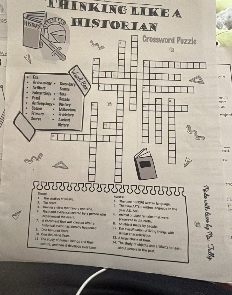 THINKING LIKE A 
05 
HISTORIAN 
Crossword Puzzle 
Me 
of a 
be, il 
as 
hers. 
object 
— 
eat. 
ol. 
and 
SSSSSSSTSSSSSSSSSTT 
Down: Across: 
1 li 
1. The studies of fossils. 4. The time BEFORE written language. 
2. Ten Years 5. The time AFTER written language to the 
3. Having a view that favors one side. year A.D. 500. 
4. Firsthand evidence created by a person who 6. Animal or plant remains that were 
experienced the event. preserved in the earth. 
7. A document that was created after a 8. An object made by people. 
historical event has already happened. 12. The classification of living things with 
9. One hundred Years
similar characteristics. 
10. One thousand Years
13. A large chunk of time. 
11. The study of human beings and their 14. The study of objects and artifacts to learn 
culture, and how it develops over time. about people in the past. 
in