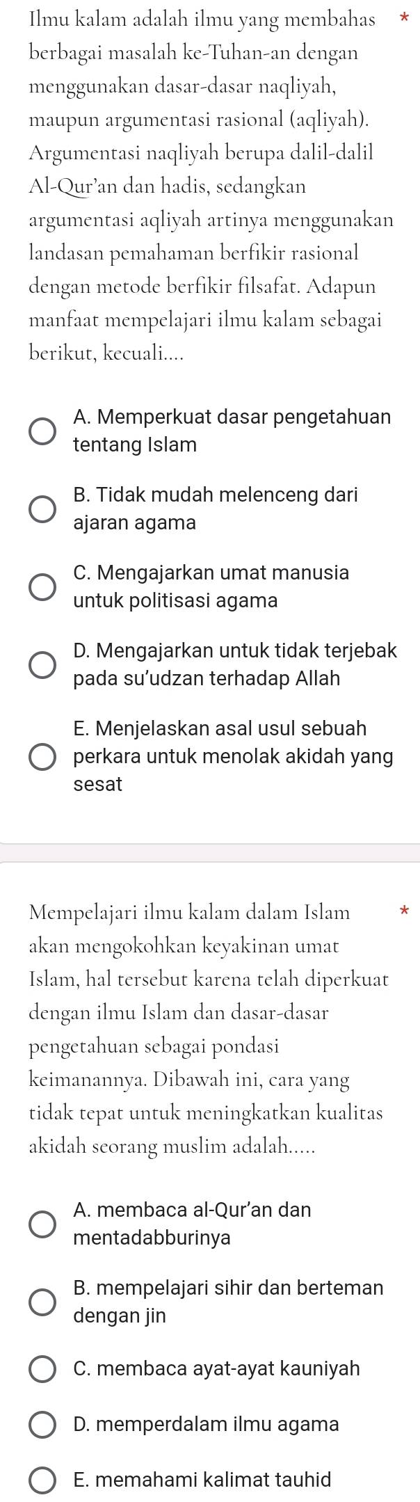 Ilmu kalam adalah ilmu yang membahas
berbagai masalah ke-Tuhan-an dengan
menggunakan dasar-dasar naqliyah,
maupun argumentasi rasional (aqliyah).
Argumentasi naqliyah berupa dalil-dalil
Al-Qur’an dan hadis, sedangkan
argumentasi aqliyah artinya menggunakan
landasan pemahaman berfikir rasional
dengan metode berfikir filsafat. Adapun
manfaat mempelajari ilmu kalam sebagai
berikut, kecuali....
A. Memperkuat dasar pengetahuan
tentang Islam
B. Tidak mudah melenceng dari
ajaran agama
C. Mengajarkan umat manusia
untuk politisasi agama
D. Mengajarkan untuk tidak terjebak
pada su’udzan terhadap Allah
E. Menjelaskan asal usul sebuah
perkara untuk menolak akidah yang
sesat
Mempelajari ilmu kalam dalam Islam
akan mengokohkan keyakinan umat
Islam, hal tersebut karena telah diperkuat
dengan ilmu Islam dan dasar-dasar
pengetahuan sebagai pondasi
keimanannya. Dibawah ini, cara yang
tidak tepat untuk meningkatkan kualitas
akidah seorang muslim adalah.....
A. membaca al-Qur’an dan
mentadabburinya
B. mempelajari sihir dan berteman
dengan jin
C. membaca ayat-ayat kauniyah
D. memperdalam ilmu agama
E. memahami kalimat tauhid