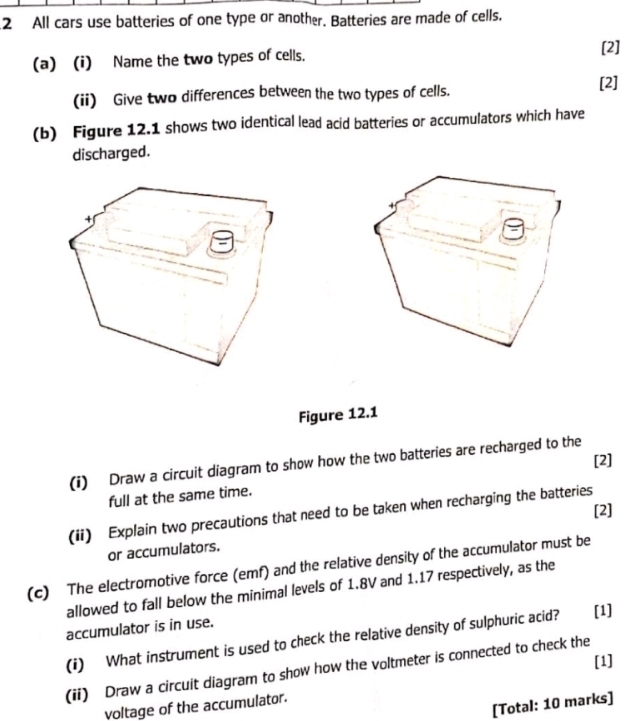 All cars use batteries of one type or another. Batteries are made of cells. 
(a) (i) Name the two types of cells. 
[2] 
(ii) Give two differences between the two types of cells. [2] 
(b) Figure 12.1 shows two identical lead acid batteries or accumulators which have 
discharged. 
J 
+ 

Figure 12.1 
(i) Draw a circuit diagram to show how the two batteries are recharged to the [2] 
full at the same time. 
[2] 
(ii) Explain two precautions that need to be taken when recharging the batteries 
or accumulators. 
(c) The electromotive force (emf) and the relative density of the accumulator must be 
allowed to fall below the minimal levels of 1.8V and 1.17 respectively, as the 
accumulator is in use. 
(i) What instrument is used to check the relative density of sulphuric acid? [1] 
[1] 
(ii) Draw a circuit diagram to show how the voltmeter is connected to check the 
[Total: 10 marks] 
voltage of the accumulator.