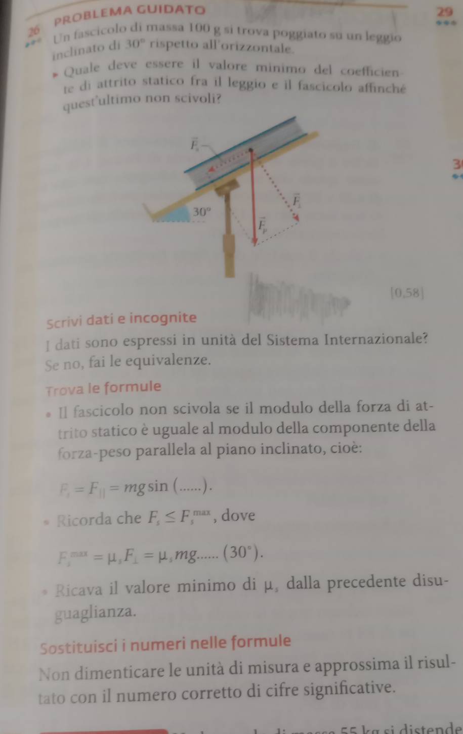 PRóbLema GUIdato 29
26 Un fascicolo di massa 100 g si trova poggiato su un leggio
inclinato di 30° rispetto all'orizzontale.
Quale deve essere il valore minimo del coefficien
te di attrito statico fra il leggio e il fascicolo affinché
quest'ultimo non scivoli?
3
10.58
Scrivi dati e incognite
I dati sono espressi in unità del Sistema Internazionale?
Se no, fai le equivalenze.
Trova le formule
Il fascicolo non scivola se il modulo della forza di at-
trito statico è uguale al modulo della componente della
forza-peso parallela al piano inclinato, cioè:
F_1=F_10=mgsin ( _ . ) .
Ricorda che F_s≤ F_s^((max) , dove
F_1^(max)=mu _s)F_⊥ =mu _smg......(30°).
Ricava il valore minimo di μ, dalla precedente disu-
guaglianza.
Sostituisci i numeri nelle formule
Non dimenticare le unità di misura e approssima il risul-
tato con il numero corretto di cifre significative.
E= ka si distende